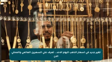 تغير جديد في أسعار الذهب اليوم الأحد.. تعرف على السعرين العالمي والمحلي الآن